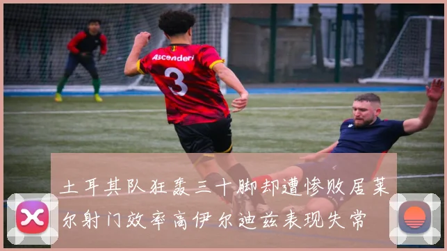 土耳其队狂轰三十脚却遭惨败居莱尔射门效率高伊尔迪兹表现失常