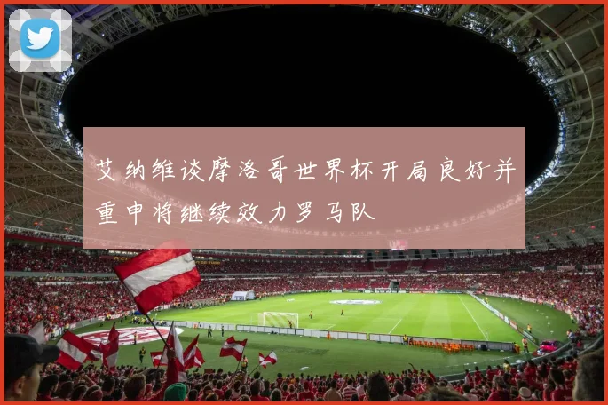 艾纳维谈摩洛哥世界杯开局良好并重申将继续效力罗马队