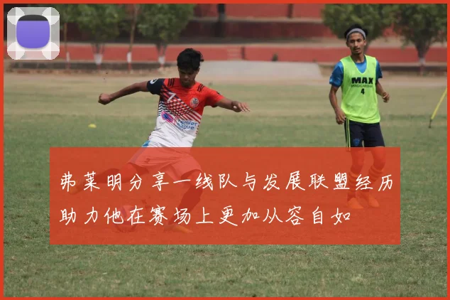 弗莱明分享一线队与发展联盟经历助力他在赛场上更加从容自如