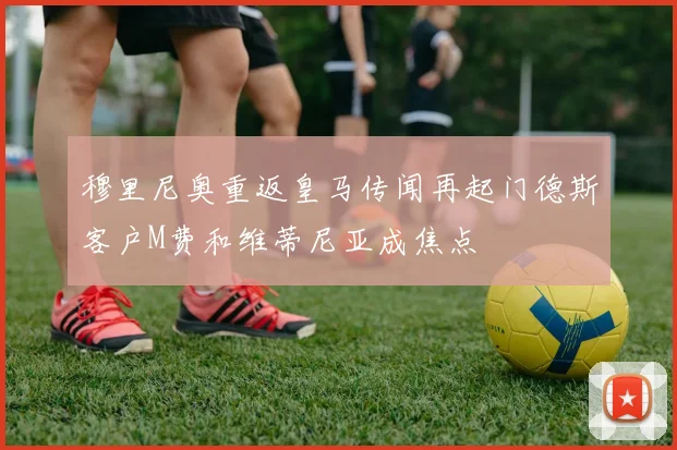 穆里尼奥重返皇马传闻再起门德斯客户M费和维蒂尼亚成焦点