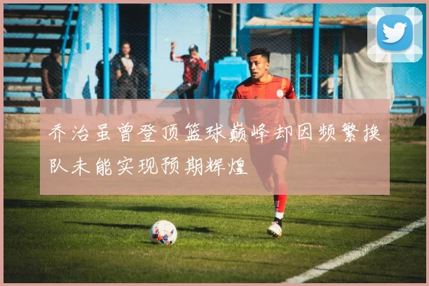 乔治虽曾登顶篮球巅峰却因频繁换队未能实现预期辉煌