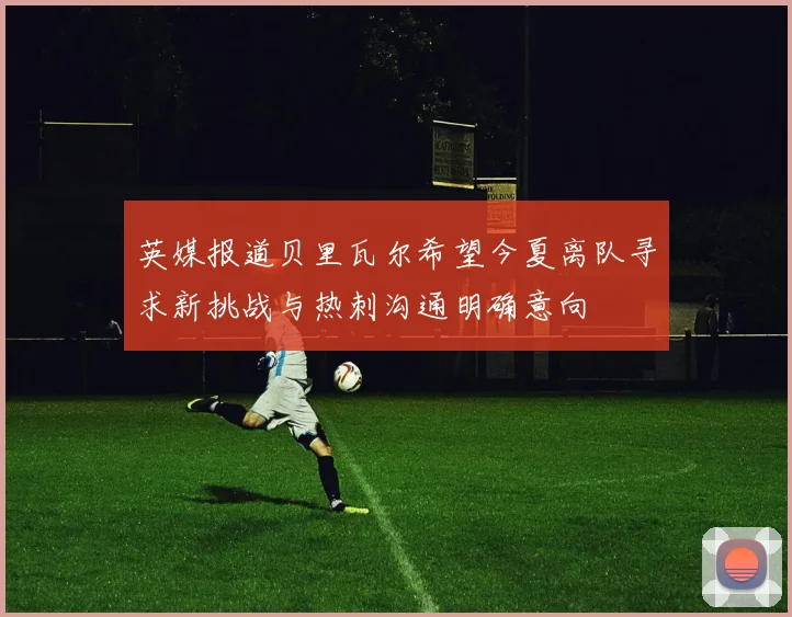 英媒报道贝里瓦尔希望今夏离队寻求新挑战与热刺沟通明确意向