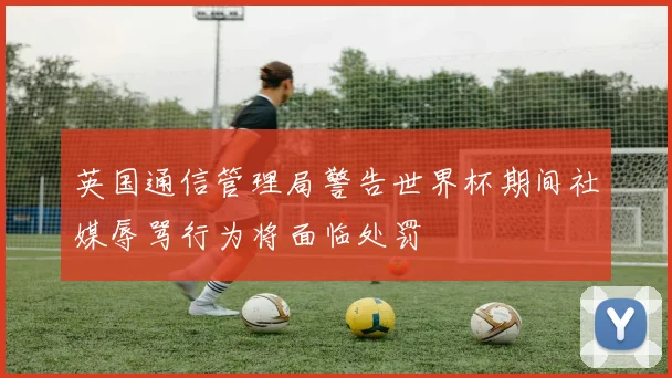 英国通信管理局警告世界杯期间社媒辱骂行为将面临处罚