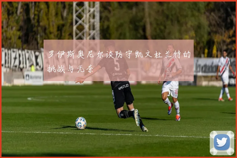 罗伊斯奥尼尔谈防守凯文杜兰特的挑战与无奈