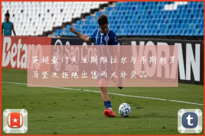 英超豪门关注斯维拉尔与韦斯利罗马坚决拒绝出售两大非卖品