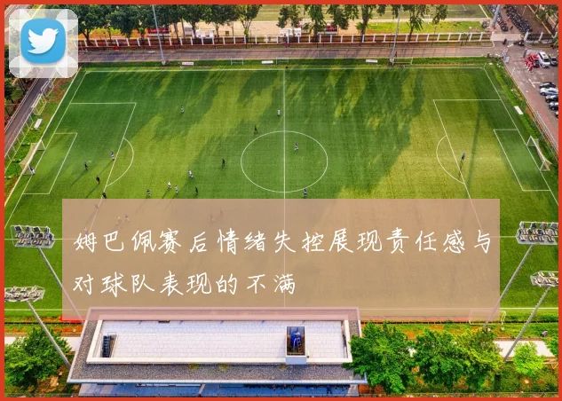 姆巴佩赛后情绪失控展现责任感与对球队表现的不满