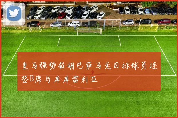 皇马强势截胡巴萨马竞目标球员连签B席与库库雷利亚