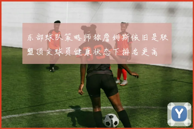 东部球队策略师称詹姆斯依旧是联盟顶尖球员健康状态下排名更高