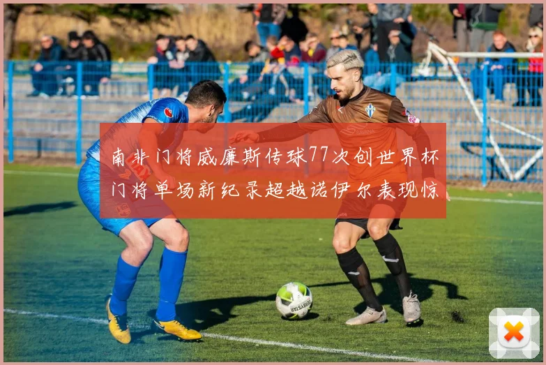 南非门将威廉斯传球77次创世界杯门将单场新纪录超越诺伊尔表现惊艳