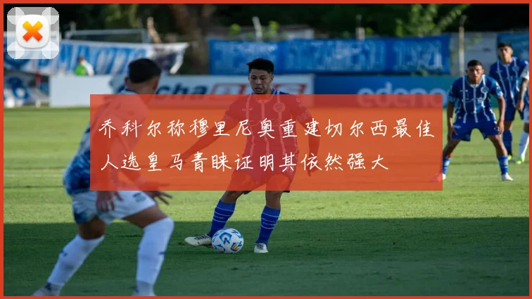 乔科尔称穆里尼奥重建切尔西最佳人选皇马青睐证明其依然强大