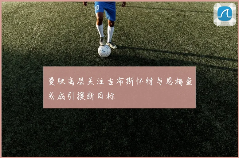 曼联高层关注吉布斯怀特与恩梅查或成引援新目标