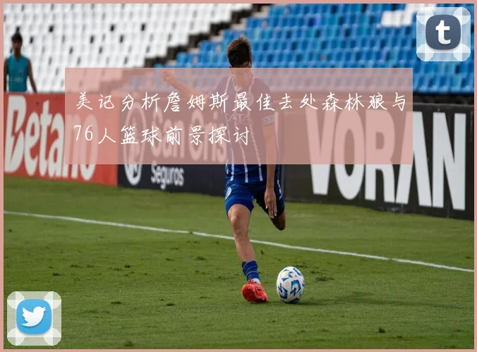 美记分析詹姆斯最佳去处森林狼与76人篮球前景探讨