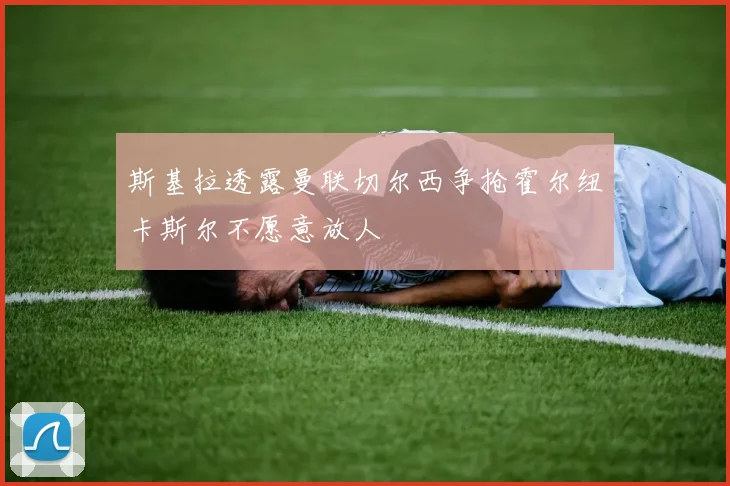 斯基拉透露曼联切尔西争抢霍尔纽卡斯尔不愿意放人
