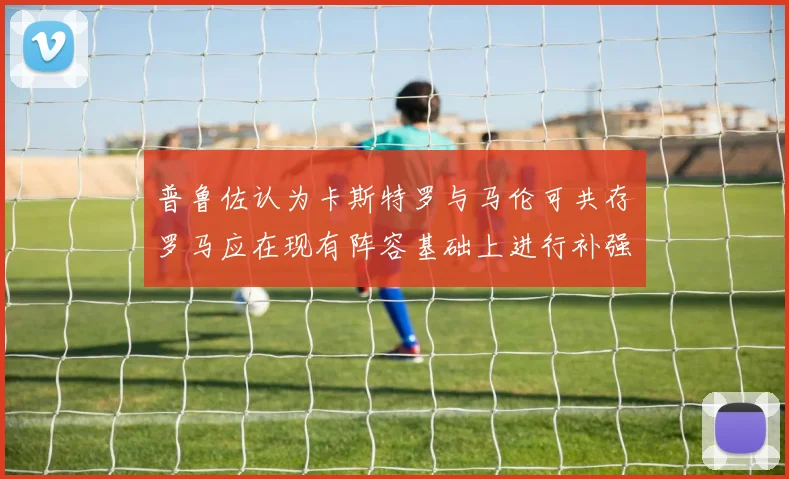 普鲁佐认为卡斯特罗与马伦可共存罗马应在现有阵容基础上进行补强