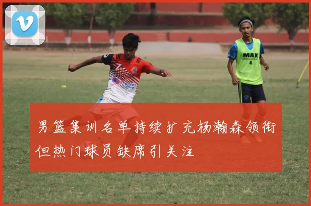 男篮集训名单持续扩充杨瀚森领衔但热门球员缺席引关注