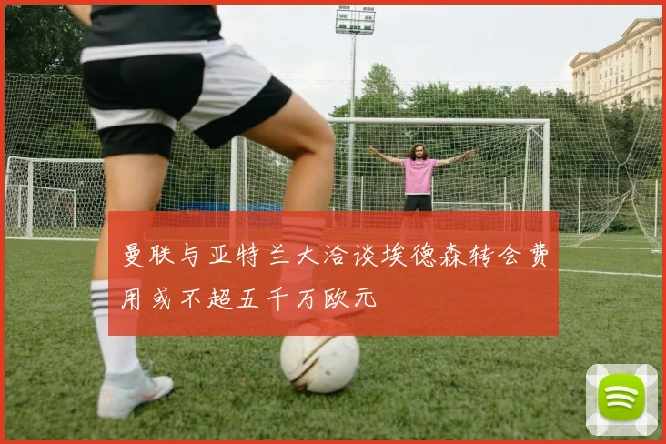 曼联与亚特兰大洽谈埃德森转会费用或不超五千万欧元
