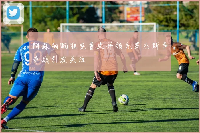 阿森纳瞄准克鲁皮并领先罗杰斯争夺战引发关注