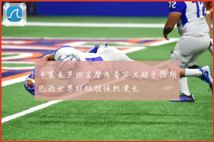 卡塞米罗坦言摩洛哥实力超乎预期巴西世界杯征程依然漫长