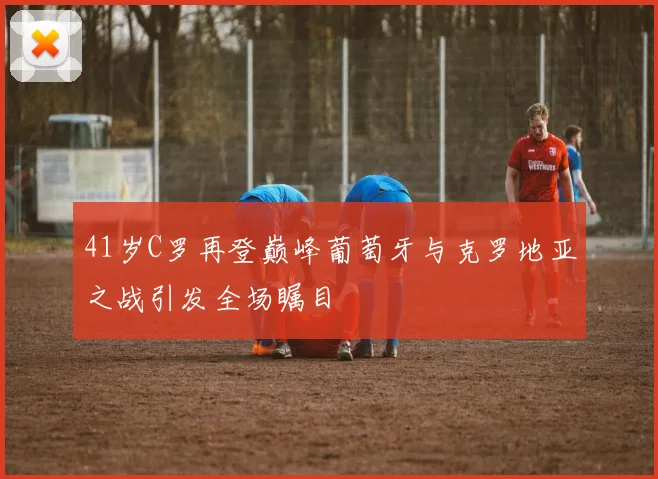41岁C罗再登巅峰葡萄牙与克罗地亚之战引发全场瞩目