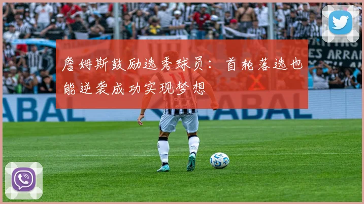 詹姆斯鼓励选秀球员：首轮落选也能逆袭成功实现梦想