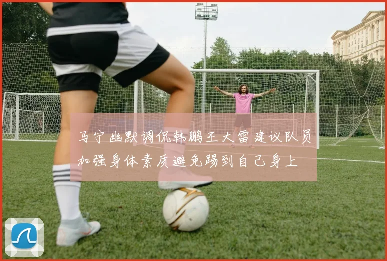 马宁幽默调侃韩鹏王大雷建议队员加强身体素质避免踢到自己身上