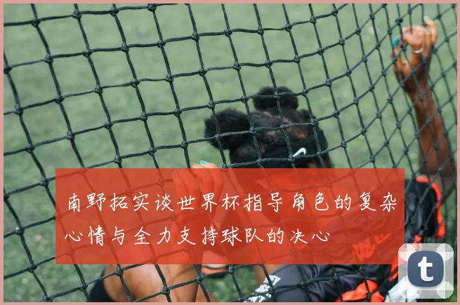 南野拓实谈世界杯指导角色的复杂心情与全力支持球队的决心